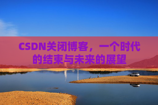 CSDN关闭博客，一个时代的结束与未来的展望